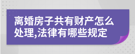 离婚房子共有财产怎么处理,法律有哪些规定