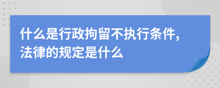 什么是行政拘留不执行条件,法律的规定是什么