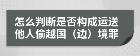 怎么判断是否构成运送他人偷越国（边）境罪