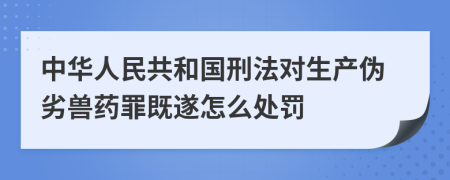 中华人民共和国刑法对生产伪劣兽药罪既遂怎么处罚