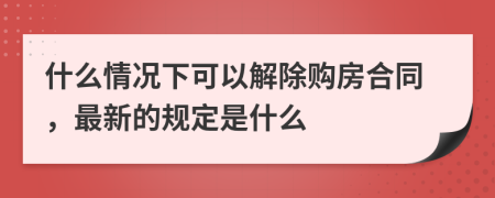 什么情况下可以解除购房合同，最新的规定是什么