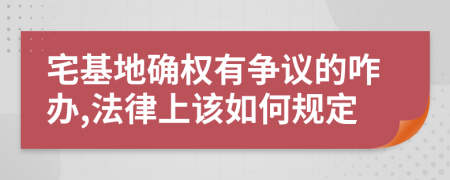 宅基地确权有争议的咋办,法律上该如何规定