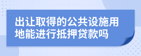 出让取得的公共设施用地能进行抵押贷款吗