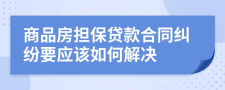 商品房担保贷款合同纠纷要应该如何解决