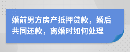 婚前男方房产抵押贷款，婚后共同还款，离婚时如何处理