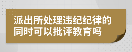 派出所处理违纪纪律的同时可以批评教育吗