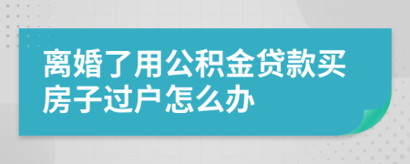 离婚了用公积金贷款买房子过户怎么办