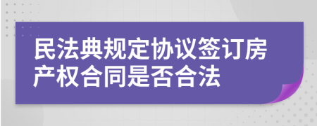 民法典规定协议签订房产权合同是否合法