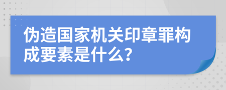 伪造国家机关印章罪构成要素是什么？