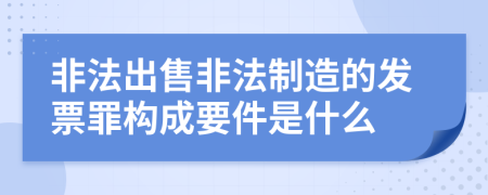 非法出售非法制造的发票罪构成要件是什么