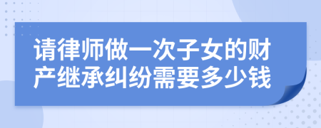 请律师做一次子女的财产继承纠纷需要多少钱