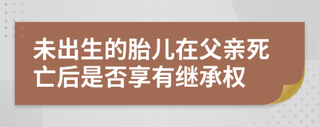 未出生的胎儿在父亲死亡后是否享有继承权