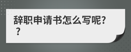 辞职申请书怎么写呢? ?