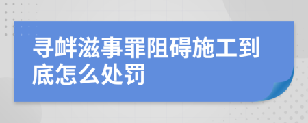 寻衅滋事罪阻碍施工到底怎么处罚