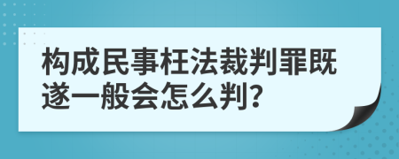 构成民事枉法裁判罪既遂一般会怎么判？