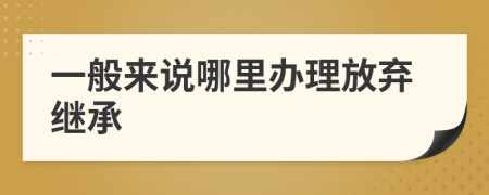 一般来说哪里办理放弃继承