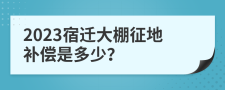 2023宿迁大棚征地补偿是多少？