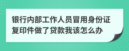 银行内部工作人员冒用身份证复印件做了贷款我该怎么办