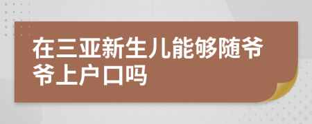 在三亚新生儿能够随爷爷上户口吗