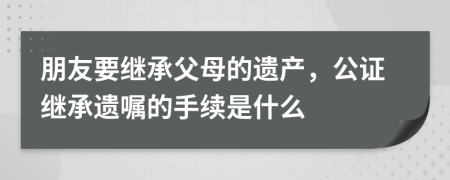 朋友要继承父母的遗产，公证继承遗嘱的手续是什么