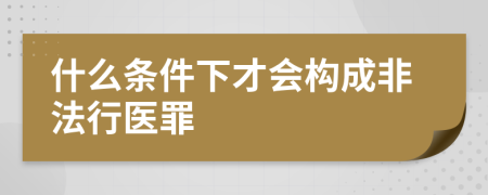 什么条件下才会构成非法行医罪