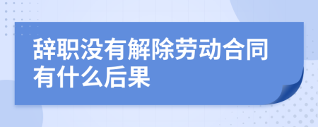 辞职没有解除劳动合同有什么后果