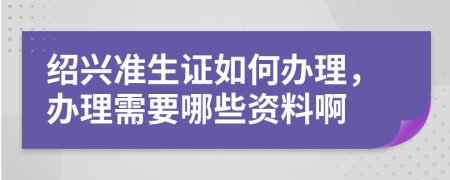 绍兴准生证如何办理，办理需要哪些资料啊