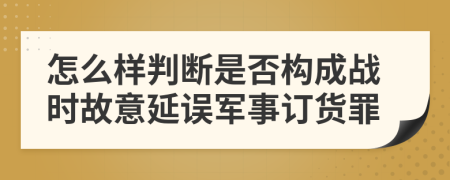 怎么样判断是否构成战时故意延误军事订货罪