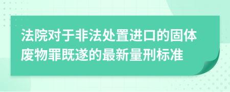 法院对于非法处置进口的固体废物罪既遂的最新量刑标准