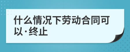 什么情况下劳动合同可以·终止