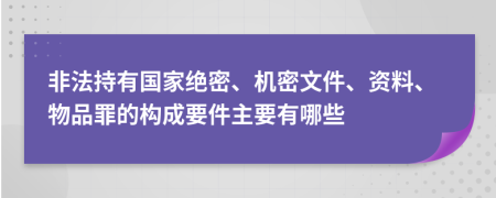 非法持有国家绝密、机密文件、资料、物品罪的构成要件主要有哪些