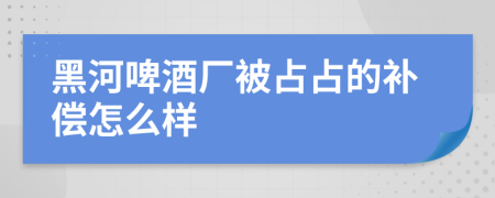 黑河啤酒厂被占占的补偿怎么样