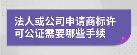 法人或公司申请商标许可公证需要哪些手续