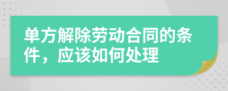 单方解除劳动合同的条件，应该如何处理