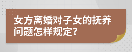 女方离婚对子女的抚养问题怎样规定？