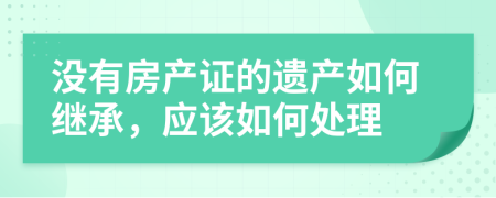 没有房产证的遗产如何继承，应该如何处理