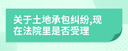 关于土地承包纠纷,现在法院里是否受理