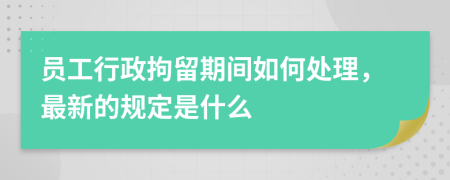 员工行政拘留期间如何处理，最新的规定是什么