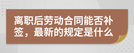 离职后劳动合同能否补签，最新的规定是什么