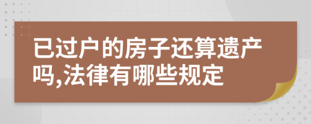 已过户的房子还算遗产吗,法律有哪些规定
