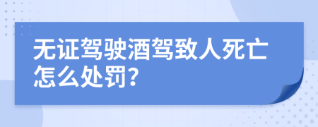 无证驾驶酒驾致人死亡怎么处罚？