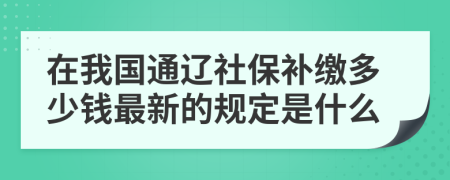 在我国通辽社保补缴多少钱最新的规定是什么