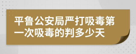 平鲁公安局严打吸毒第一次吸毒的判多少天