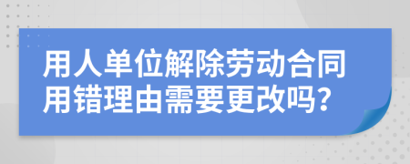 用人单位解除劳动合同用错理由需要更改吗？