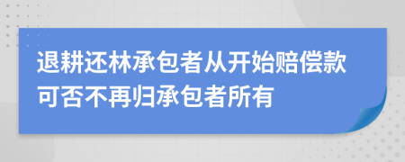 退耕还林承包者从开始赔偿款可否不再归承包者所有