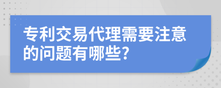 专利交易代理需要注意的问题有哪些?