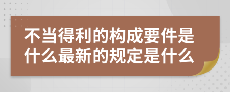 不当得利的构成要件是什么最新的规定是什么