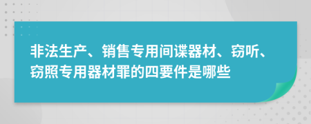 非法生产、销售专用间谍器材、窃听、窃照专用器材罪的四要件是哪些