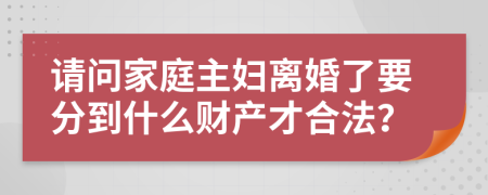 请问家庭主妇离婚了要分到什么财产才合法？