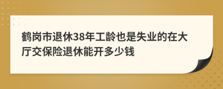 鹤岗市退休38年工龄也是失业的在大厅交保险退休能开多少钱